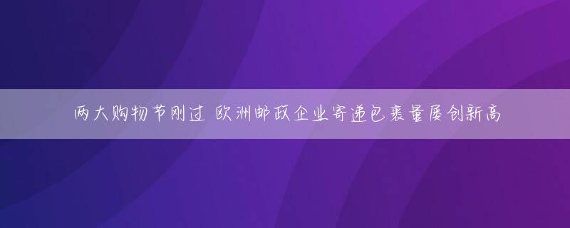 两大购物节刚过 欧洲邮政企业寄递包裹量屡创新高